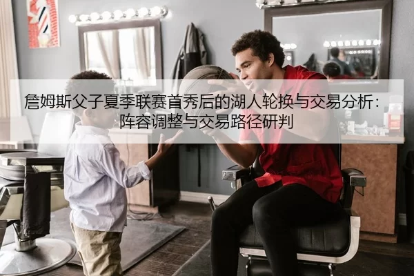詹姆斯父子夏季联赛首秀后的湖人轮换与交易分析：阵容调整与交易路径研判